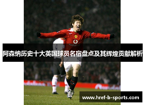 阿森纳历史十大英国球员名宿盘点及其辉煌贡献解析 阿森纳历史十大英国球员名宿盘点及其辉煌贡献解析