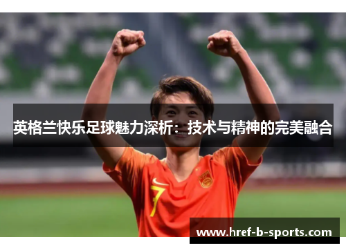 英格兰快乐足球魅力深析：技术与精神的完美融合