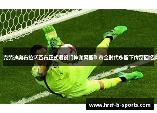 克劳迪奥布拉沃宣布正式退役门神谢幕智利黄金时代永留下传奇回忆