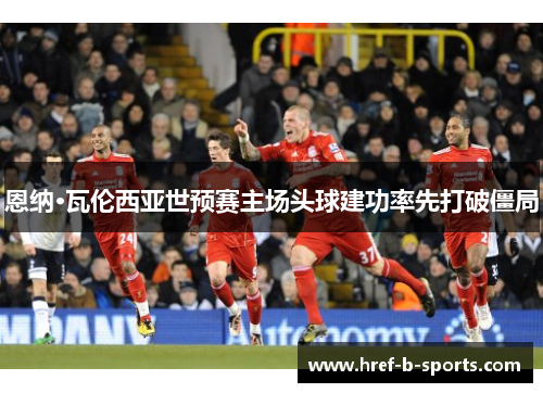 恩纳·瓦伦西亚世预赛主场头球建功率先打破僵局 恩纳·瓦伦西亚世预赛主场头球建功率先打破僵局
