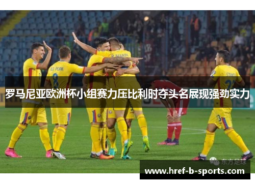 罗马尼亚欧洲杯小组赛力压比利时夺头名展现强劲实力 罗马尼亚欧洲杯小组赛力压比利时夺头名展现强劲实力